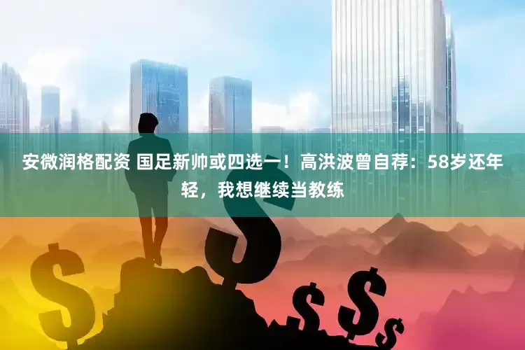 安微润格配资 国足新帅或四选一！高洪波曾自荐：58岁还年轻，我想继续当教练