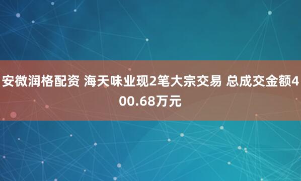 安微润格配资 海天味业现2笔大宗交易 总成交金额400.68万元