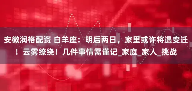 安微润格配资 白羊座：明后两日，家里或许将遇变迁！云雾缭绕！几件事情需谨记_家庭_家人_挑战