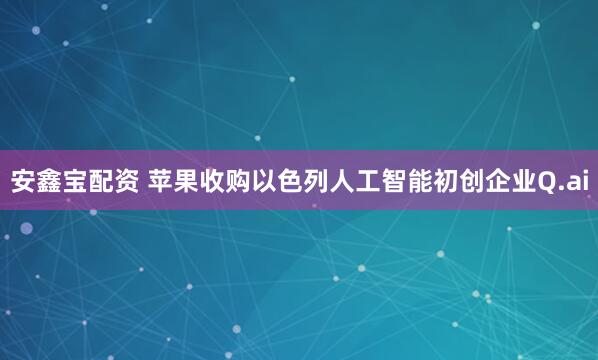 安鑫宝配资 苹果收购以色列人工智能初创企业Q.ai